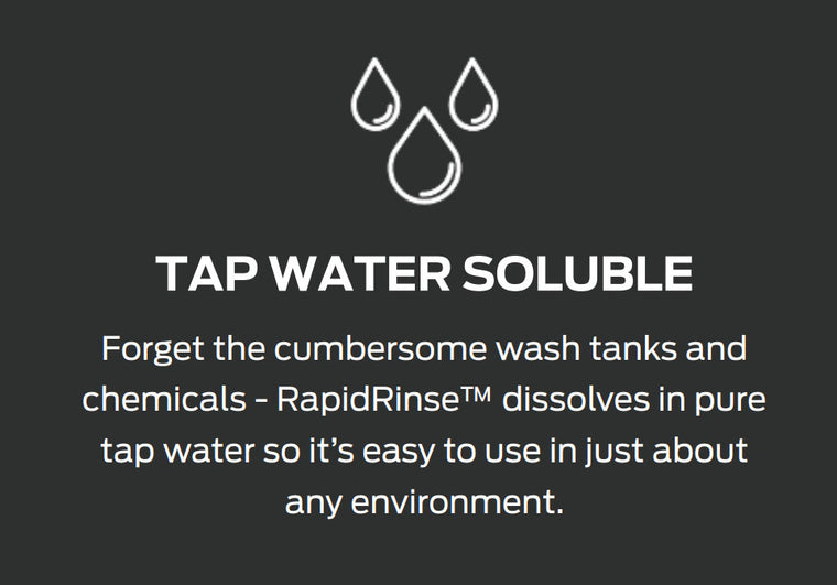  TAP WATER SOLUBLE  Forget the cumbersome wash tanks and chemicals, RapidRinse™ dissolves in pure tap water so it’s easy to use in just about any environment